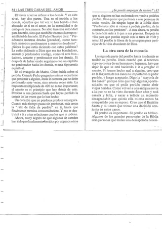 84 S TRES CARAS DEL AMOR
El tercer nivel se refiere a los demás. Y en este
nivel, hay dos partes. Una es el perdón a los
demás, aquellos que tal vez te han herido o han
abusado de ti en el amor, en la sexualidad o de
cualquier otra manera. No sólo tenemos autoridad
para hacerlo, sino que también tenemos la respon-
sabilidad de hacerlo. El Padre Nuestro dice: " Per-
dónanos nuestras deudas [pecados], como tam-
bién nosotros perdonamos a nuestros deudores".
¿Sabes lo que estás diciendo con estas palabras?
Le estás pidiendo a Dios que sea tan bondadoso,
amante y perdonador contigo, como tú eres bon- -
dadoso, amante y perdonador con los demás. Si
- después de haber orado seguimos con un espíritu
no perdonador hacia los demás, es una hipocresía
espiritual.
En el evangeho de Mateo, Cristo habla sobre el
perdón. Cuando Pedro pregunta cuántas veces tiene
que perdonar a alguien, Jesús le contestaque no debe
perdonarlo siete veces, sino setenta veces siete. La
respuesta multiphcada de 490 no es tan importante;
el asunto es el prineipio que hay detrás de esto.
Perdona a una persona hasta que hayas perdido la
cuenta de las veces que lo has hecho.
Un corazón que no perdona produce amargura.
Cuanto más tiempo pasas sin perdonar, más crece
la "raíz de falta de perdón" en ti, hasta que
finalmente termina consumiéndote. Y eso te des-
truirá a ti y a tus relaciones con los que te rodean.
Ahora, estoy seguro de que algunos de ustedes
han sido profundamenteíieridos por algunos otros
¿ Se puede empezar de nuevo ? 
que ni siquiera se han molestado en venir a pedirles
perdón. Dios quiere que perdones a esas personas de
todos modos. En ningún lugar de la Biblia dice-:
"Perdónalos sólo si vienen a pedirte perdón; de lo
contrario, no los perdones". A esta altura, tu perdón
te beneficia más a ti que a esa persona. Despeja tu
vida para que puedas seguir con la tarea de vivir y
amar. El perdón te libera de la amargura para parti-
cipar de la vida abundante de Dios.
La otra cara de la moneda
La segunda parte del perdón hacia los demás es
recibir su perdón. Jesús enseñó que si tenemos
algo en contra de un hermano o hermana, hay que
dejar lo que se está haciendo e ir ajrreglar el
asunto. Si hemos hecho mal a alguien, creo que
en la mayoría de los casos lo importante es pedir
perdón, y luego aceptarlo. Digo la "mayoría de
los casos" porque creo que hay algunas_oportu-
nidades en que el pedir perdón puede abrir
viejas heridas. Como volver a una antigua novia
a la que no se ha visto durante doce años y está
casada y feliz, y sacar a relucir un recuerdo
desagradable que quizás ella misma nunca ha
compartido con su esposo. Creo que el Espíritu
Santo y tú tienen que tomar una decisión con-
junta en estos casos.
El perdón es importante. El perdón es bíblico.
Algunos de los grandes personajes de la Biblia
eran personas que tenían una desesperada necesi-
 