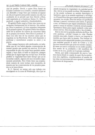 86 S TRES CARAS DEL AMOR
dad de perdón. David, a quien Dios llamó un
hombre conforme a su corazón, cometió adulterio
con Betsabé y luego hizo que mataran al esposo
de ella en la guerra para poder casarse con ella. La
confesión de su pecado que hizo David a Dios,
está registrada en el hermoso Salmo 51. Dios lo
perdonó, y siguió usándolo y bendiciendolo.
El apóstol Pedro negó a Cristo tres veces en un
momento fundamental de la historia. Sin embar-
go. Dios lo perdonó y lo hizo miembro integrante
de la primera iglesia. El apóstol Pablo fue respon-
sable de la muerte de cientos de creyentes antes
de su propia conversión. Pero Dios lo perdonó. Y
éstos son sólo tres de los muchos casos que se
registran en las Escrituras. Dios está dispuesto a
perdonar y necesitamos aceptar su amor y su
gracia.
Pero aunque hayamos sido perdonados, es indu-
dable que tal vez habrá algunas consecuencias de
nuestro pecado que queden sin resolver. Si tú. eres
responsable de que una mujer haya quedado emba-
razada y haya dado al bebé en adopción, siempre
sabrás que en algún lugar hay un hijo tuyo. Si tú has
perdido tu virginidad hace tanto tiempo que ya no
recuerdas cuándo, algunos de esos recuerdos segu-
ramente persistirán. Pero Cristo tiene una sorpren-
dente manera de curar incluso esos recuerdos, de
manera que las consecuencias de los pecados pasa-
dos no te imnovilicen.
R. C. Sproul, un amigo mío que trabaja con
estudiantes en la zona de Pittsburgh, dice que se
¿Se puede empezar de nuevo? 
puede recuperar la virginidad o la castidad perdi-
das. Así es; se las puede recobrar. Obviamente, no
se las puede reclamar en sentido fisiológico o-
histórico, pero sí en sentido espiritual y sicológi-
co. Porque Dios dice que cuando perdona nuestros
pecados, los olvida. Dios los arroja a lo profundo
del mar, y para él, volvemos a ser castos. Y gracias
a eso, no tenemos que seguir arrastrando nuestro
pesar a causa de nuestra conducta sexual pasada.
Quedamos libres para seguir andando como per-
sonas nuevas. Dios ha perdonado y ha olvidado.
Ese es otro de los grandes atributos de Dios. No
sólo perdona, ¡olvida! Limpia tu vida. Puedes
sentirte renovado, limpio y nuevo, no importa lo
terrible que haya sido tu pasado. Tus buenas in-
tenciones recién adquiridas pueden convertirse en
una realidad gracias al amor de Cristo y a los
favores inmerecidos que pone en nuestro camino.
El tener un nuevo comienzo es un sueño posible.
Por medio de la _confesión y del sacrificio .de
Cristo en la cruz, puede ser tu propia realidad.
Ahora, que estás comenzando de nuevo,~"vea-
mos hacia dónde ir a partir de aquí. En los próxi-
mos dos capítulos, consideraremos el asunto de
las citas con personas del sexo opuesto y nuestras
relaciones de desposados.
 