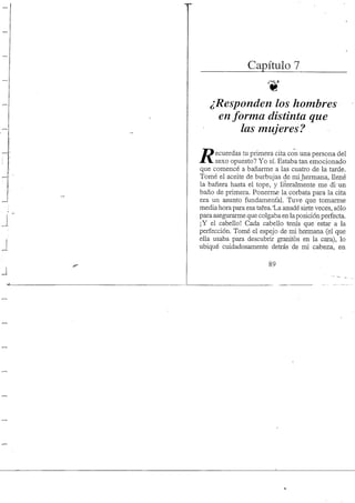 Capítulo 7
¿Responden los hombres
en forma distinta que
las mujeres?
ecuerdas tu primera cita con una persona del
X V sexo opuesto? Yo sí. Estaba tan emocionado
que comencé a bañarme a las cuatro de la tarde.
Tomé el aceite de burbujas de mijiermana, llené
la bañera hasta el tope, y literalmente me di-un
baño de primera. Ponerme la corbata para la cita
era un asunto fundamental. Tuve que tomarme
media hora para esa tafea.Ua anudé siete veces, sólo
para asegurarme que colgaba en laposición perfecta.
¡Y el cabello! Cada cabello tenía que estar a la
perfección. Tomé el espejo de mi hermana (el que
ella usaba para descubrir granitos en la cara), lo
ubiqué cuidadosamente detrás de mi cabeza, en
89
 