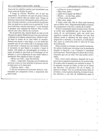 90 S TRES CARAS DEL AMOR ¿Responden los hombres.... 
busca de los cabellos sueltos que necesitaran una
dosis extra de fijador de pelo.
Y luego la colonia. Hombre, eso sí que era
importante. La primera vez que me puse colonia
no tenía la menor idea de cuánto usar. Tengo un
hermano mayor muy distinguido quien solía com-
prar colonias costosas, y en la noche de mi primera
cita, me metí en su cuarto (con la actitud de " si un
poco está bien, mucho será mejor") y me dediqué
a destapar una variedad de frascos. Para cuando
salí de casa olía a fábrica de colonias.
En mi primera cita, caminé desde mi casa a la de
ellapara recogerla. Estaba tan nervioso que creía que
vomitaría en el arbusto más próximo. Desde la vere-
da hasta la puerta de su casa había un sendero.
Parecía muy ancho y muy largo, y yo me sentía tan
asustado que di una vuelta más a la manzana antes
de atreverme a caminar por ese sendero. Recuerdo
el momento en que llegué a la puerta y toqué el
timbre. Allí estaba yo, semiahogado en colonia, a
punto de perder lo que tenía en el estómago en los
arbustos, y con la esperanza de que nadie sahera a
atenderme. Pero alguien lo hizo: su papá.
—Hola, soy Josh —dije dócilmente.
—Pasa-—respondió. Supongo que él estaba tan
nervioso como yo (era también la primera cita de
su hija) pero no lo demostró.
—Gracias, señor—dije.
Y allí nos sentamos en profundo silencio, inte-
rrumpido por preguntas cortas y respuestas aiín
^ más cortas.
—¿Cómo te va en el colegio?
—Muy bien, señor.
—¿Qué tal el equipo de fútbol?
—Bueno ... no tan bien, señor.
—¿Cómo anda tu padre?
—Muy bien, señor.
Y luego entró ella. Era la chica más hermosa
que yo había visto. ¡Seguramente había comenza-
do a prepararse a las tres y media de la tarde!
Fuimos caminando hasta el teatro local. No fue
la noche más espléndida que yo haya tenido, a
causa de mi nerviosismo; pero me sentí muy
orgulloso cuando abrí mi billetera con mis diez
dólares (tenía el adelanto de diez meses de mi
asignación o mesada), y la sostuve, a la Rockefe-
11er, como si contuviera todo el valor de la Casa
de la Moneda.
Estar sentado en el teatro me resultó incómodo.
No sabía si había que conversar con la muchacha
durante la función, o no. Comencé a transpirar
profusamente. Susurré algo a la altura de su nariz,
creyendo que era su oído. Fue una noche inolvi-
dable.
Pero, como todos sabemos, después de la pri-
mera cita se adquiere experiencia y se avanza más.
Se sueña toda la semana con tomarle la mano. Y
la segunda vez que se visita, ya uno no se siente
tan nervioso. La próxima vez en el teatro, se
planea el ataque. Uno se acomoda hacia atrás en
la butaca, cruza la pierna derecha, levanta el hom-
bro derecho, y con aire de indiferencia pasa el
 
