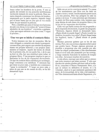 92 S TRES CARAS DEL AMOR ¿Responden los hombres.... 93-
brazo sobre los hombros de la joven. Y uno se
queda ahí sentado en esa posición terriblemente
incómoda tratando de mirar la película. Diez mi-
nutos después comienzan los dolores de hombro,
empezando por la parte superior, bajando luego
por el brazo hasta que se cree que se va a morir
antes de que termine la película.
Pero, a medida que pasa el tiempo en el proceso
de salir con chicas, lo novedoso de " poner el brazo
alrededor de sus hombros" comienza a gastarse,
y hay que seguir adelante con otras cosas. Y sigue
el proceso....
Una vez que se inicia el contacto físico
Todos tenemos ese tipo de recuerdos. Me he
visto obligado a contarles esto desde la perspecti-
va masculina, pero seguro que ustedes las mujeres
tienen sus propias historias y sus propios senti-
mientos al respecto. Aparte del hecho de dónde
fue la primera cita, de con quién fue, o de lo que
se hizo en ella, hay una similitud entre todas: el
progreso físico. Y ese progreso implica lo que yo
denomino la Ley de las respuestas decrecientes.
Un tipo de contacto físico satisface por un tiempo,
luego comienza a no satisfacer. Y entonces hay
que tener un poco más, y también eso comienza a
"pasar la excitación". Y luego un poco más, y
antes de que uno se de cuenta de ello, se ha ido
demasiado lejos.
Salir con un novio o novia es natural. Y a causa
de los sentimientos que Dios nos ha dado en
cuanto a tocar y sentir, resulta natural querer tocar
a la otra persona. Pero hay peligros en salir en
pareja y en tocar. Y como personas que deseamos
lo mejor de Dios para nuestra vida, tenemos que
estar alertas de este deseo de progreso físico y de
la Ley de las respuestas decrecientes.
Cada vez que hablo acerca de esa progresión y
de la respuesta decreciente, la gente me pregunta:
"Entonces, díganos dónde es demasiado lejos.
¿Hasta dónde se puede llegar? ¿Puedo tocarle los
nudillos, los puños, los codos? ¿Puedo llegar hasta
los hombros, hasta...? ¿Hasta dónde se puede
llegar?"
Muchas personas quieren que se les dé una
norma. Pero, dar una norma a alguien sena lo peor
que podría hacer. Porque algunas personas se
pondrán a programar una cita, pasarán por alto
todas las etapas preliminares e irán directamente
hasta el nivel más alto permitido por las normas,
y luego andarían buscando la manera de romper
con ellas. Así^ornos muchos de nosotros.
A esta altura, supongo que sabes que yo pienso
que todos tenemos que tener normas. Y creo que
muchos de ustedes pueden adivinar cuál es la mía.
Si no, consulten el Nuevx) Testamento. Pero, a lo
que se reduce en definitiva el asunto, es a la
voluntad. ¿Qué es lo que realmente queremos del
amor, de la sexualidad, de la vida y del matrimo-
nio? Eso determinará hasta dónde lleguemos, y lo
 