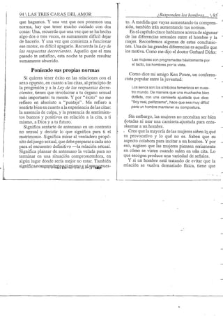94 S TRES CARAS DEL AMOR
que hagamos. Y una vez que nos ponemos una
norma, hay que tener mucho cuidado con dos
cosas: Una, recuerda que una vez que se ha hecho
algo dos o tres veces, es sumamente difícil dejar
de hacerlo. Y una vez que comienza a funcionar
ese motor, es difícil apagarlo. Recuerda la Ley de
las respuestas decrecientes. Aquello que el mes
pasado te satisfizo, esta noche te puede resultar
sumamente aburrido.
Poniendo sus propias normas
Si quieres tener éxito en las relaciones con el
sexo opuesto, en cuanto a las citas, al principio de
la progresión y a la Ley de las respuestas decre-
cientes, tienes que involucrar a tu órgano sexual
más importante: tu mente. Y por " éxito" no me
refiero en absoluto a "puntaje". Me refiero a
sentirte bien en cuanto a la experiencia de las citas:
la ausencia de culpa, y la presencia de sentimien-
tos buenos y positivos en relación a la cita, a ti
mismo, a Dios y a tu futuro.
Significa sentarte de antemano en un contexto
no sexual y decidir lo que significa para ti el
matrimonio. Significa mirar al verdadero propó-
sito deljuego sexual, que debe preparar a cada uno
para el encuentro definitivo —la relación sexual.
Significa planear de antemano la velada para no
terminar en una situación comprometedora, en
algiín lugar donde sería mejor no estar. También
significaieo,inftBSpii,degp|i^ti^^^
¿Responden los hombres.... 
to. A medida que vayas aumentando tu compren-
sión, también irán aumentando tus normas.
En el capítulo cinco hablamos acerca de algunas'
de las diferencias sexuales entre el hombre y la
mujer. Recordemos algunas de estas conclusio-
nes. Una de las grandes diferencias es aquello que
los motiva. Como me dijo el doctor Gerhard Dirks:
Las mujeres son programadas básicamente por
el tacto, los hombres por la vista.
Como dice mi amigo Ken Poure, un conferen-
cista popular entre la juventud:
Los senos son los símbolos femeninos en nues-
tro mundo. De manera que una muchacha bien
dotada, con una camiseta ajustada que dice:
"Soy real, pellízcame", hace que sea muy difícil
para un hombre mantener su compostura.
Sin embargo, las mujeres no necesitan ser bien
dotadas ni usar una camiseta-ajustada para entu-
siasmar a un hombre.
- Creo que la mayoría de las mujeres saben lo qué
es provocativo y lo qué no es. Saben que su
aspecto colabora para incitar a un hombre. Y por
eso, sugiero que las mujeres piensen seriamente
en cómo se visten cuando salen en uáa cita. Lo
que escogen produce una variedad de señales.
Y si un hombre está tratando de evitar que la
relación se vuelva demasiado física, tiene que
 