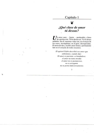 Capítulo 1
¿Qué clase de amor
tú deseas?
Jf Tn amor sano ... fuerte ... perdurable y lleno
C - / de satisfacción. Tú lo deseas así. Yo lo deseo
también. Sin él, nuestras vidas son, en el mejor de
los casos, incompletas; en el peor, desesperadas.
El ansia de dar y recibir amor firme y permanente
late en el corazón de todos nosotros.
El apóstol Pablo describió ese amor que
anhelamos, cuando dijo:
'El amor es paciente, es bondadoso;
el amor no tiene envidia
el amor no es jactancioso,
no es arrogante
no se porta indecorosamente;
1
 
