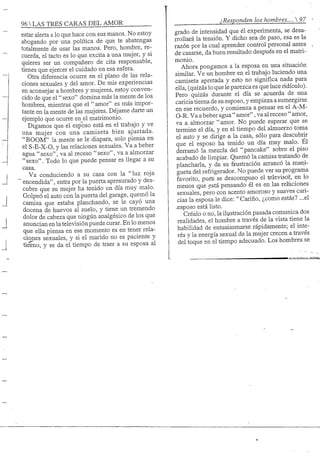 96 S TRES CARAS DEL AMOR
estar alerta a lo que hace con sus manos. No estoy
abogando por una política de que te abstengas
totalmente de usar las manos. Pero, hombre, re-
cuerda, el tacto es lo que excita a una mujer, y si
quieres ser un compañero de cita responsable,
tienes que ejercer el cuidado en esa esfera.
Otra diferencia ocurre en el plano de las rela-
ciones sexuales y del amor. De mis experiencias
en aconsejar a hombres y mujeres, estoy conven-
cido de que el" sexo" domina más la mente de los
hombres, mientras que el "amor" es más impor-
tante en la mente de las mujeres. Déjame darte un
ejemplo que ocurre en_el matrimonio.
Digamos que el esposo está en el trabajo y ve
una mujer con una camiseta bien ajustada.
"BOOM" la mente se le dispara, solo piensa en
el S-E-X-0, y las relaciones sexuales. Va a beber
agua "sexo", va al receso "sexo", va a almorzar
"sexo". Todo lo que puede pensar es llegar a su
casa.
Va conduciendo a su casa con la "luz roja
encendida", entra por la puerta apresurado y des-
cubre que su mujer ha tenido un día muy malo.
Golpeó el auto con la puerta del garage, quemó la
camisa que estaba planchando, se le cayó una
docena de huevos al suelo, y tiene un tremendo
dolor de cabeza que ningún analgésico de los que
anuncian en la televisión puede curar. En lo menos
que ella piensa en ese momento es en tener rela-
ciones sexuales, y si el marido no es paciente y
tierno, y se da el tiempo de traer a su esposa al
¿Responden los hombres.... 
grado de intensidad que él experimenta, se desa-
rrollará la tensión. Y dicho sea de paso, esa es la
razón por la cual aprender control personal antes
de casarse, da buen resultado después en el matri-
monio.
Ahora pongamos a la esposa en una situación
similar. Ve un hombre en el trabajo luciendo una
camiseta apretada y esto no significa nada para
ella, (quizás lo que le parezca es que luce ridículo).
Pero quizás durante el día se acuerda de una
cariciatierna de su esposo, y empieza a sumergirse
en ese recuerdo, y comienza a pensar en el A-M-
0-R. Va a beber agua " amor", va al receso " amor,
va a almorzar "amor. No puede esperar que se
termine el día, y en el tiempo del almuerzo toma
el auto y se dirige -a la casa, sólo para descubrir
que el esposo ha tenido un día muy malo. Él
derramó la mezcla del "pancake" sobre el piso
acabado de limpiar. Quemó la camisa tratando de
plancharla, y de su frustración arrancó la mani-
gueta del refrigerador. No puede ver su programa
favorito, pugs se descompuso el televisor, en lo
menos qjie está pensando él es en las relaciones
sexuales, pero con acento amoroso y suaves cari-
cias la esposa le dice: "Cariño, ¿como estás? ...el
-esposo está listo.
Créalo o no, la ilustración pasada comunica dos
realidades, el hombre a través de la vista tiene la
habilidad de entusiasmarse rápidamente; el inte-
rés y la energía sexual de la mujer crecen a través
del toque en el tiempo adecuado. Los hombres se
 