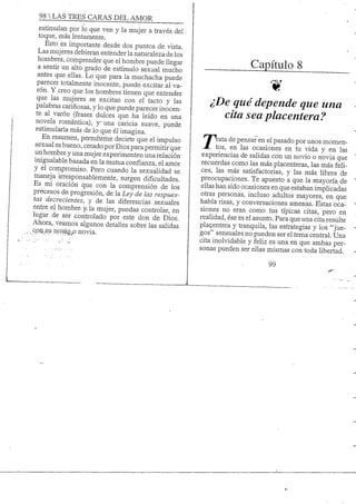 98 S TRES CARAS DEL AMOR
estimulan por lo que ven y la mujer a través del
toque, más lentamente.
Esto es importante desde dos puntos de vista.
Las mujeres debieran entender la naturaleza de los
hombres, comprender que el hombre puede llegar
a sentir un alto grado de estímulo sexual mucho
antes que ellas. Lo que para la muchacha puede
parecer totalmente inocente, puede excitar al va-
rón. Y creo que los hombres tienen que entender
que las mujeres se excitan con el tacto y las
palabras cariñosas, y lo que puede parecer inocen-
te al varón (frases dulces que ha leído en una
novela romántica), y^ una caricia suave, puede
estimularla más de lo que él imagina.
En resumen, permíteme decirte que el impulso
sexual es bueno, creado por Dios para permitirque
un hombre y una mujer experimenten una relación
inigualable basada en la mutua confianza, el amor
y el compromiso. Pero cuando la sexualidad se
maneja irresponsablemente, surgen dificultades.
Es mi oración que con la comprensión de los
procesos de progresión, de la Ley de las respues-
tas decrecientes, y de las diferencias sexuales
entre el hombre y^ la mujer, puedas controlar, en
lugar de ser controlado por este don de Dios.
Ahora, veamos algunos detalles sobre las salidas
^ ooíii,su noJvSLg^ novia.
Capítulo 8
¿De qué depende que una
cita sea placentera?
7"^ata de pensar en el pasado por unos momen-
tos, en las ocasiones en tu vida y en las
experiencias de salidas con un novio o novia que
recuerdas como las más placenteras, las más feli-
ces, las más satisfactorias, y las más libres de
preocupaciones. Te apuesto a que la mayorfa de
ellas han sido ocasiones en que estaban implicadas
otras personas, incluso adultos mayores, en que
había risas, y conversaciones amenas. Estas oca-
siones no eran como tus típicas citas, pero en
realidad, ése es el asunto. Para que una cita resulte
placentera y tranquila, las estrategias y los "jue-
gos" sensuales no pueden ser el tema central. Una
cita inolvidable y feliz es una en que ambas per-
sonas pueden ser ellas mismas con toda libertad.
99
 