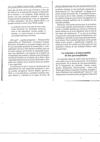 102 S TRES CARAS DEL AMOR
tiene que ser bien obvio que el motivo o foco de
las citas no es la exploración sexual, el desarrollo
de su técnica, o la conquista. Nada termina tan
pronto con una creciente amistad y una buena
comunicación interpersonal, como un compromi-
so físico prematuro. En Eros defiled (Eros y el
pecado sexual) el autor John White señala:
La excitación sexual premarital se hace suma-
mente importante con demasiada frecuencia,
• como lo han descubierto muchas parejas no
casadas. La misma bloquea la comunicación
que esta5a destinada a fomentar.
¿Por qué? —-puedes preguntar—. Porque así ha
creado Dios, el "Fabricante", al hombre. Cuando
Dios hizo al hombre a su propia imagen, puso en
él una necesidad primaria de interacción y com-
pañerismo divinos. Para hacerlo posible, puso en
el centro mismo del hombre la capacidad espiri-
tual, una habilidad y un impulso en el ámbito de
lo espiritual, tan potente y natural como el impulso
sexual del hombre en el ámbito de lo físico. Esta
capacidad espiritual es exclusiva del hombre. Nin-
guna otra criatura de la creación tiene ese anhelo
y esa capacidad.
La razón por la que a veces no reconocemos la
importancia de esta capacidad espiritual es que,
en nuestra arrogancia, hemos elegido ignorar a
Dios y a sus principios y ponemos nuestros pro-
pios deseos y voluntad en el lugar de Dios. El
¿De que depende que una cita sea placentera?103
resultado siempre es una profunda separación y
desavenencia. La "luz espiritual" se apaga en el
centro mismo de nuestro ser. Y quedamos buscan-
do la esencia de la vida a tientas. La búsqueda y
los anhelos religiosos que llenan las páginas de la
historia humana testifican de la realidad de esa
increíble pérdida.
Entonces, sólo queda razonar que, si un hombre
y una mujer quieren experimentar lo supremo en
cuanto a unidad, tendrán que incluir la comunión
mutua íntima en el lúvel espiritual. Esa es una de
las metas del matrimonio. Y ya que el noviazgo
es un proceso que prepara para el matrimonio, eso
tambiéiLse convierte en una meta principal duran-
te el mismo. Sin la unidad espiritual, nunca puede
haber unión sexual y satisfacción completa. La
relación sexual fue creada por Dios para ser una
expresión extema de esa realidad interior entre
dos personas.
La relación o el intercambio
de dos personalidades
La segunda esfera de unión entre un hombre y
una mujer es en el nivel emocional. Ya lo hemos
mencionado. Es la fusión de dos personalidades.
Es la integración de actitudes, valores, metas,
gustos, desagrados, idiosincrasias —-todas esas
facetas que hacen a la persona divertida, simpática y
única. Muchas de las cualidades del" amorpor" que
las personas ven unas en otras, pertenecen aeste nivel
 