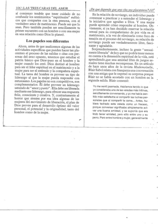 106 S TRES CARAS DEL AMOR
al comienzo tendrás que tener cuidado de no
confundirlos sentimientos "espirituales" eufóri-
cos que compartes con la otra persona, con el
verdadero amor de matrimonio. Puede ser que lo
sean. Pero también pueden ser sencillamente tu
primer encuentro con un hombre o con una mujer
en una relación como Dios lo planeó.
Los papeles son diferentes
Ahora, antes de que analicemos algunas de las
actividades específicas que pueden hacer tan pla-
centero el proceso de las salidas o citas con per-
sonas del sexo opuesto, tenemos que estudiar el
patrón básico que Dios-puso en el hombre y la
mujer cuando los creó. Dios destinó al hombre
para ser el líder espiritual en el matrimonio y a la
mujer para ser el estímulo y la compañera espiri-
tual. La tarea del hombre es proveer un tipo de
liderazgo al que la mujer pueda responder con
entusiasmo. Los pageles no son competitivos, son
complementarios. El debe proveer un Kderazgo
saturado de " amorypunto". Ella debe ser liberada
mediante ese liderazgo, para ofrecer una respuesta
feliz, consciente y creativa. Y, contrariamente al
horror que sienten por esa idea algunas de las
mujeres del movimiento de liberación, el plan de
Dios provee para el desarrollo óptimo del valor
personal, el potencial y la originalidad, tanto del
hombre como de la mujer.
¿De que depende que una cita sea placentera?^07
En la relación de noviazgo, un individuo puede
comenzar a practicar y a entender el liderazgo y
la iniciativa que agradan a Dios. Y una mujer
puede aprender cómo responder al hombre. Ob-
viamente, si ya han decidido reservar la relación
sexual para su compañerismo de por vida en el
matrimonio, a la vez de eliminarla como foco de
tensión en el proceso del noviazgo, su relación de
noviazgo puede ser verdaderamente libre, fasci-
nante y agradable.
Sorprendentemente, incluso la gente "sexual-
mente liberada" de hoy que no podría tener menos
en cuenta a la dimensión espiritual de la vida, está
aprendiendo_que una amistad libre de juegos se-
xuales tiene muchas recompensas. En un artículo
de hace unos años de la revista Mademoiselle,
Blair Sabol relata con franqueza una conversación
con una amiga que le expresó su sorpresa porque
Blair no se había acostado con un hombre en la
segunda salida. Blair comentó:
Yo me sentí pasmada. Habíamos tenido lo que
yo consideraba una de las veladas más íntimas,
sencillamente conversando, y yo me había sen-
tido más satisfecha al compartir las luchas per-
sonales que al compartir la cama... Antes, hu-
biera tachado esta velada como un fracaso,
porque conversar significaba simplemente avi-
var una buena amistad, y se suponía que era
lindo tener amistad, pero sólo entre uno y su
perro. Pero entre hombre y mujer, generalmente
 