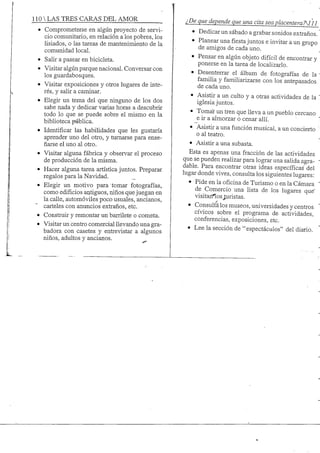 110 S TRES CARAS DEL AMOR
• Comprometerse en algún proyecto de servi-
cio comunitario, en relación a los pobres, los
lisiados, o las tareas de mantenimiento de la
comunidad local.
• Salir a pasear en bicicleta.
• Visitar algún parque nacional. Conversar con
los guardabosques.
• Visitar exposiciones y otros lugares de inte-
rés, y salir a caminar.
• Elegir un tema del que ninguno de los dos
sabe nada y dedicar varias horas a descubrir
todo lo que se puede sobre el mismo en la
biblioteca pública.
• Identificar las habilidades que les gustaría
aprender uno del otro, y turnarse para ense-
ñarse el uno al otro.
• Visitar alguna fábrica y observar el proceso
de producción de la misma.
• Hacer alguna tarea artística juntos. Preparar
regalos para la Navidad. _
• Elegir un motivo para tomar fotografías,
como edificios antiguos, rúños quejuegan en
la calle, automóviles poco usuales, ancianos,
carteles con anuncios extraños, etc.
• Construir y remontar un barrilete o cometa.
• Visitar un centro comercial llevando una gra-
badora con casetes y entrevistar a algunos
niños, adultos y ancianos.
¿De que depende que una cita sea placenteraTM11
• Dedicar un sábado a grabar sonidos extraños.
• Planear unafiestajuntos e invitar a un grupo
de anaigos de cada uno.
• Pensar en algún objeto difícil de encontrar y
ponerse en la tarea de localizarlo.
• Desenterrar el álbum de fotografías de la
famiha y famiharizarse con los antepasados
de cada uno.
• Asistir a un culto y a otras actividades de la
iglesia juntos.
• Tomar un tren que lleva a un pueblo cercano
e ir a almorzar o cenar allí.
• Asistir a una función musical, a un concierto
o al teatro.
• Asistir a una subasta.
Esta es apenas una fracción de las actividades
que se pueden realizar para lograr una salida agra-
dable. Para encontrar otras ideas específicas del
lugar donde vives, consulta los siguientes lugares:
• Pide en la oficina de Turismo o en la Cámara
de Comercio una lista de los lugares que'
visitárteos^.uristas.
• Consulta los museos, universidades y centros
cívicos sobre el programa de actividades,
conferencias, exposiciones, etc.
• Lee la sección de "espectáculos" del diario.
 
