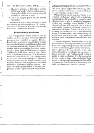 112 S TRES CARAS DEL AMOR
• Llama por teléfono a la dirección de asuntos
piiblicos de la radio o la televisión para ave-
riguar sobre algiin acontecimiento especial
que se lleve a cabo en tu zona.
• Pide a tus amigos que te den sus propias
sugerencias.
Como indiqué anteriormente, las mejores ideas
son aquellas que tú mismo piensas. Se creativo,
deja volar tu imaginación. Con toda seguridad se
te ocurrirán ideas muy interesantes.
Superando los problemas
Con estos propósitos e ideas en mente para las
salidas, hablemos por unos momentos sobre los
problemas más comunes y los aspectos difíciles.
Por ejemplo, he conocido a muchachas y jóvenes
que se quejan de que en sus saHdas, por el esfuerzo
de mantener las cosas bajo control y de ser espi-
rituales, todo se espiritualiza. Aprecio supreocu-
pacion, y sé que el desequilibrio nunca es positivo.
Si el Espíritu de Dios está vivo en tu vida y Cristo
Jesús es alguien-importante para ti, sencillamente
es natural que hablen de ello. Pero, probablemente
no sea natural que este tema ocupe todo el tiempo
que-pasan juntos. Muchas parejas encuentran que
tomar un momento para orar juntos es una forma
hermosa de comenzar o terminar una cita. Y en-
carar actividades que se centren en valores, com-
promisos o metas espirituales que ambos susten-
¿De que depende que una cita sea placenteraAI 13
tan, es un aspecto importante del noviazgo. Des-
pués de todo, los valores que se basan en la Palabra
de Dios son el meollo de la vida.
Otro punto importante para el noviazgo, es in-
volucrar a tu familia y a tu círculo de amigos en
tus actividades. Si la relación se encamina hacia
el matrimonio, no sólo te casarás con la persona;
tendrás que vincularse con su familia. Y si te
sientes incómodo allí, es mejor que lo sepas y
entiendas las causas antes de pensar en una unión
permanente. Observar cómo se relaciona una per-
sona con los tuyos revela mucho sobre la manera
en que él o ella maneja las relaciones íntimas y los
conflictos en dichas relaciones. Lo que aprendas
entonces puede ahorrarte mucho sufrimiento más
adelante.
Y hay otra sugerencia especialmente útil si no
estás interesado en come];izar una relación con una
muchacha o unjoven en particular, o no te invitan
a salir con frecuencia, pero quieres tener amista-
des con personas del sexo opuesto. SÍ eres una
muchacha, reúnete con algunas de tus amigas y
planea un paseo o una velada especial. Inviten a
cuáíro o cinco muchachos. O a la inversa, los
jóvenes pueden invitar a varias muchachas. Trata
de que el número sea impar para evitar la tensión
de las parejas. Concéntrate sencillamente en que
todos juntos pasen un momento agradable.
 