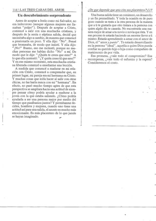 114 S TRES CARAS DEL AMOR
Un descubrimiento sorprendente
Antes de aceptar a Jesús como mi Salvador, no
era indecoroso (aunque algunas mujeres me lla-
maban "pulpo"). Después de aceptar a Cristo,
comencé a salir con una muchacha cristiana, y
después de la sexta o séptima salida, decidí que
necesitaba algo a cambio, de manera que comencé
a presionarla un poco. Y ella dijo: "No". Pensé
que bromeaba, de modo que insistí. Y ella dijo:
"jNo!" Bueno, eso me molestó, porque no mu-
chas personas me habían dicho "No" a mí. De
modo que le dije: "¿Quién te crees que eres?" A
lo que ellacontestó: " ¿Y quién crees tú que eres?"
Y en ese mismo momento, esta muchacha cristia-
na liberada comenzó a enseñarme una lección.
A medida que comencé a madurar en mi rela-
ción con Cristo, comencé a comprender que, en
primer lugar, mi pareja era mi hermana en Cristo.
Y muchas cosas que solía hacer al salir con otras
chicas, no las haría nunca con mi "hermana". En
efecto, no pasó mucho tiempo anites de que esta
perspectiva se ampliara hacia una actitud de siem-
pre pensar cómo podría ayudar a madurar a la
joven con la que estaba saliendo. ¿Cómo podría
ayudarla a ser una persona mejor por medio del
tiempo que pasábamos juntos? Y permítanme de-
cirles, hombres y mujeres, cuando uno tiene una
actitud así para una salida, el asunto es mucho más
emocionante. Es más placentero de lo que jamás
se hayan imaginado. ^
¿De que depende que una cita sea placenteraTM 15'
Una buena sahda tiene un comienzo, un desarrollo
y unfinpremeditado. Y toda la ocasión es de puro
gozo cuando se trata a la otra persona de la manera
que a ti te gustaría que otro tratara a la persona con
quien algún día te casarás. No encontrarás una ma-
nera mejor de amar a tu novio o novia que ésta. Y en
ese proceso te estarás haciendo un enorme favor a ti
mismo. Estarás aprendiendo a amar con el amor de
Dios, el "amorj'punto". Te estarás desarrollando
en la persona " ideal", aquella a quien Dios pueda
confiar su querido hijo o hija como compañero de
matrimonio de por vida.
Esa promesa, ¿vale todo el compromiso? Esa
- recompensa, ¿vale todo el esfuerzo y la espera?
Consideremos el costo.
 