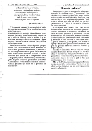 8 S TRES CARAS D E L A M O R
no busca lo suyo, no sejrrita,
no toma en cuenta el mal recibido;
no se regocija de la injusticia,
sino que se alegra con la verdad;
todo lo sufre, todo lo cree,
todo lo espera, todo lo soporta.
1 Corintios 13:4-7
Y después de transcurridos dos mil años, nadie
ha superado a este amor. Sigue siendo el amor que
todos buscamos.
Esta búsqueda del amor ha producido más sufri-
mientos que todas las enfermedades y las guerras
de la historia. No hay límite a lo que tú y yo
haríamos para expresar el verdadero amor... y por
supuesto sentirlo nosotros mismos. No podemos
vivir sin ese amor.
Desafortunadamente, tampoco parece que po-
demos vivir con esta clase de amor. A l menos, no
con el amor que hasta ahora hemos'experimenta-
do. La idea predominante es que el amor tiene que
venir parejo con las relaciones sexuales. Y efecti-
vamente, ésta parece ser el complemento ideal
—la puerta para un amor sincero y satisfactorio.
¿Qué mejores asociados que el amor y el sexo?
Tanto el amor como el sexo despiertan las mara-
villosas pasiones que están en lo profundo de
nuestro ser.
¿ Qué clase de amor tú deseas  .
¿El secreto es el sexo?
Los amantes existen en una gama increíblemen-
te amplia de combinaciones. ¿Y por qué no? Para -
algunos es un enredado y desafiante juego, y están
muy ocupados aprendiendo todas las reglas. Hay
quienes llegan a ser muy buenos jugadores. Otros
todavía andan buscando el punto de partida.
¿Cómo estás tú? Quizás te encuentras en medio
de ambos extremos.
Hace algunos años conocí a Paul Lewis, en ese
tiempo ambos salíamos con hermanas gemelas.
Nuestra amistad se ha mantenido a través de los
años de forma profunda y perdurable. En ese
tiempo eñ que nos conocimos, también comenzó
a ocurrir otra cosa. Ambos empezamos a descubrir
y entender de qué se trata el verdadero amor.
Aquellas hermanas, y sus padres, nos dieron el
ejemplo de un amor que cualquiera envidiaría. Es
por eso que este libro está dedicado a Mamá y
Papá Simpson.
A l cabo de unos años, Paul se casó con una de
aquellas hermanas, Leslie. Después de muchos
años de matrimonio han profundizado su com-
prensión de cómo mantener y alimentar el verda-
dero amor. Es por eso que le pedí a Paul que
escribiera este libro conmigo.
Más tarde, Dottie, mi mejor amiga y también mi
novia, se convirtió en mi esposa. Y a través de los
años hemos disfrutado de un amor igualmente
creativo y hermoso.
 