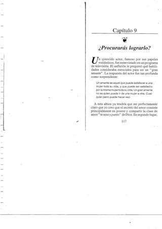 Capítulo 9
¿Procurarás lograrlo?
JT 7 n conocido actor, famoso por sus papeles
románticos, fue entrevistado en un programa
de televisión. El anfitrión le preguntó qué habili-
dades consideraba esenciales para ser un "gran
amante". La respuesta del actor fue tan profunda
como sorprendente:
Un amante es aquel que puede satisfacer a una .'
mujer toda su vida, y que puede ser satisfecho
por la misma mujertoda su vida. Un gran amante
no es quien puede ir de una mujer a otra. Cual-
quier perro puede hacer eso.
A esta altura ya tendría que ser perfectamente
claro que yo creo que el secreto del amor consiste
principalmente en poseer y compartir la clase de
amor "te amo ypunto" deDios. En segundo lugar,
117
 