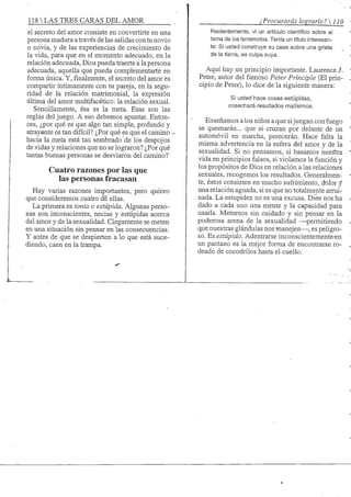 118 S TRES CARAS DEL AMOR .
el secreto del amor consiste en convertirte en una
persona madura a través de las salidas con tu novio
o novia, y de las experiencias de crecimiento de
la vida, para que en el momento adecuado, en la
relación adecuada. Dios pueda traerte a la persona
adecuada, aquella que pueda complementarte en
forma única. Y,finalmente,el secreto del amor es
compartir íntimamente con tu pareja, en la segu-
ridad de la relación matrimonial, la expresión
última del amor multifacético: la relación sexual.
Sencillamente, ésa es la meta. Esas son las
reglas del juego. A eso debemos apuntar. Enton-
ces, ¿por qué es que algo tan simple, profundo y
atray^nte es tan difícil? ¿Por qué es que el camino -
hacia la meta está tan sembrado de los despojos
de vidas y relaciones que no se lograron? ¿Por qué
tantas buenas personas se desviaron del camino?
Cuatro razones por las que
las personas fracasan
Hay varias razones importantes, pero quiero
que consideremos cuatro de ellas.
La primera es tonta o estúpida. Algunas perso-
nas son inconscientes, necias y estúpidas acerca
del amor y de la sexuahdad. Ciegamente se meten
en una situación sin pensar en las consecuencias.
Y antes de que se despierten a lo que está suce-
diendo, caen en la trampa.
¿Procurarás lograrlo? 
Recientemente, vi un artículo científico sobre el
tema de los terremotos. Tenía un título interesan-
te: Si usted construye su casa sobre una grieta
de la tierra, es culpa suya.
Aquí hay un principio importante. Laurence J.
Peter, autor del famoso Peter Principie (El prin-
cipio de Peter), lo dice de la siguiente manera:
Si usted hace cosas estúpidas,
cosechará resultados malísimos.
Enseñamos a los niños a que sijuegan con fuego
se quemarán... que si cruzan por delante de un
automóvil en marcha, perecerán. Hace falta la
misma advertencia en la esfera del amor y de la
sexualidad. Si no pensamos, si basamos nuestra
vida en principios falsos, si violamos la función y
los propósitos de Dios en relación a las relaciones
sexuales, recogemos los resultados. Generalmen-
te, éstos consisten en mucho sufrimiento, dolor y
una relación aguada, si es que no totalmente arrui-
nada. La estupidez no es una excusa. Dios nos ha
dado a cada uno una mente y la capacidad para
usarla. Metemos sin cuidado y sin pensar en la
poderosa arena de la sexualidad —permitiendo
que nuestras glándulas nos manejen—, es peligro-
so. Es estúpido. Adentrarse inconscientemente-en
un pantano es la mejor forma de encontrarse ro-
deado de cocodrilos hasta el cuello.
 