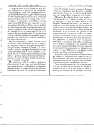 120 S TRES CARAS DEL AMOR
La segunda razón es la deliberación. Hay mu-
chas personas que se precian de ser inteligentes.
"No soy estúpido", dicen ellos. Estas personas cono-
cen lo que Dios ha establecido, pero deliberadamente
deciden seguir sus propios deseos. Son demasiado
inteligentes para caer en la trampa de las conse-
cuencias, o al menos así lo creen. Claro, conocen
las promesas de la Bibha, tanto las positivas como
las negativas. Pero el señor Deliberado hadecidido
que él es un caso especial. Lo que pueda ocurrir, sólo
le ocurre a otras personas. "A mí no me va a pasar.
Soy especial, no me va a pasar nada. No me voy a
contagiar de ninguna enfermedad. No voy a arruinar
mi futuro. No la voy a dejar embarazada. Me puedo
controlar. Soy más listo de lo noimal. Puedo jugar
con fuego sin quemarme".
Hay un solo problema con esta posición: nuiica
da resultado. Por más intenso que sea el espejis-
mo, no puede alterar los principios y las priorida-
des que Dios ha puesto en ti y en mí. Las conse-
cuencias de estos principios son tan reales como
el impulso sexual que se busca satisfacer al vio-
larlos. Tal vez tú pienses que te estás saliendo con
la tuya —^por el momento. Pero el evitar delibera-
damente el camino de Dios, definitivamente con-
ciuce al desastre. ¡Siempre!
Hay una tercera razón: la confusión y lafalta de
discernimiento. Como vimos en el capítulo 2, esta-
mos constantemente bombardeados con informa-
ción excesiva en lo sexual. Algunos estímulos son
más fuertes que otros. Pero, aparte de lo áescarado
¿Procurarás lograrlo? 121
o sutil del mensaje, el asunto es siempre el mismo:
"Eres una persona que tiene derecho a la satisfac-
ción sexual... Haz lo que te parezca bien. Está mal
que otro, incluso Dios, te diga que no lo hagas".
El escritor Tom Wolfe llama a esta atmósfera,
" La década del yo". Todo se centra en mí. Lo que
yo necesito y lo que yo quiero. Otros la han
llamado " la era del narcisismo", un término to-
mado de la leyenda griega en que un joven se
embelesó tanto de su propia imagen reflejada en
el agua, que se olvidó de comer y beber, muriendo
finalmente. Y eso es lo que creo que muchos de
nosotros hacemos hoy en día. Estamos tan embe-
lesados con nosotros mismos que nos estamos
muriendo en vez de vivir. Esta " era del narcisis-
mo" promueve los mensajes "yo". Ya sean los
libros para la superación personal o los mensajes
menos directos emitidos por las películas y las
propagandas comerciales de la televisión, estamos
continuamente bombardeados por imágenes .se-
xuales y la idea: "Si le parece bien, hágalo; usted
no tiene que darle cuenta a nadie más".
Y como no podemos escapar totalmente a nues--
tra cultura, es importante que desarrollemos el
discernimiento. Una manera es contrarrestar los
mensajes negativos que recibimos, con los positi-
vos que encontramos en la Palabra de Dios.
Tengo un amigo que escribe críticas cinematográ-
ficas para revistas. En los últimos seis meses ha
tomado conciencia de la sutil influencia sobre su
mente y sus valores, de los mensajes mundanos
 