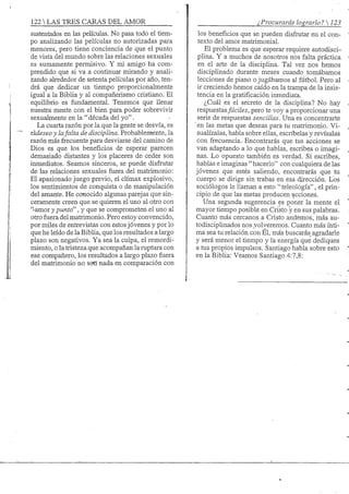 122 S TRES CARAS DEL AMOR
sustentados en las películas. No pasa todo el tiem-
po analizando las películas no autorizadas para
menores, pero tiene conciencia de que el punto
de vista del mundo sobre las relaciones sexuales
es sumamente permisivo. Y mi amigo ha com-
prendido que si va a continuar mirando y anali-
zando alrededor de setenta películas por año, ten-
drá que dedicar un tiempo proporcionalmente
igual a la Biblia y al compañerismo cristiano. El
equilibrio es fundamental. Tenemos que llenar
nuestra mente con el bien para poder sobrevivir
sexualmente en la " década del yo".
La cuarta razón por la que la gente se desvía, es
&ldeseo y lafalta de disciplina. Probablemtente, la
razón más frecuente para desviarse del camino de
Dios es que los beneficios de esperar parecen
demasiado distantes y los placeres de ceder son
inmediatos. Seamos sinceros, se puede disfrutar
de las relaciones sexuales fuera del matrimonio:
El apasionado juego previo, el climax explosivo,
los sentimientos de conquista o de manipulación
del amante. He conocido algunas parejas que sin-
ceramente creen que se quieren el uno al otro con
"amor y punto", y que se comprometen el uno al
otro fuera del matrimonio. Pero estoy convencido,
por miles de entrevistas con estos jóvenes y por lo
que he leído de la Biblia, que los resultados a largo
plazo son negativos. Ya sea la culpa, el remordi-
miento, o la tristeza que acompañan la ruptura con
ese compañero, los resultados a largo plazo fuera
del matrimonio no son nada en comparación con
¿Procurarás lograrlo? 
los beneficios que se pueden disfrutar en el con-
texto del amor matrimonial.
El problema es que esperar requiere autodisci-
plina. Y a muchos de nosotros nos falta práctica
en el arte de la disciplina. Tal vez nos hemos
disciplinado durante meses cuando tomábamos
lecciones de piano o jugábamos al fútbol. Pero al
ir creciendo hemos caído en la trampa de la insis-
tencia en la gratificación inmediata.
¿Cuál es el secreto de la disciplina? No hay
respuestasfáciles, pero te voy a proporcionar una
serie de respuestas sencillas. Una es concentrarte
en las metas que deseas para tu matrimonio. Vi-
sualízalas, habla sobre ellas, escríbelas y revísalas
con frecuencia.- Encontrarás que tus acciones se
van adaptando a lo que hablas, escribes o imagi-
nas. Lo opuesto también es verdad. Si escribes,
hablas e imaginas " hacerlo" con cualquiera de las
jóvenes que estés saliendo, encontrarás que tu
cuerpo se dirige sin trabas en esa dirección. Los
sociólogos le llaman a esto "teleología", el prin-
cipio de que las metas producen acciones.
Una segunda sugerencia es poner la mente el
mayor tiempo posible en Cristo y en sus palabras.
Cuanto más cercanos a Cristo andemos, más au-
todisciplinados nos volveremos. Cuanto más ínti-
ma sea tu relación con Él, más buscarás_agradarle
y será menor el tiempo y la energía que dediques
a tus propios impulsos. Santiago habla sobre esto
en la Bibha: Veamos Santiago 4:7,8:
 