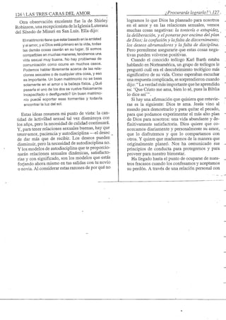 126 S TRES CARAS DEL AMOR ¿Procurarás lograrlo? 
Otra observación excelente fue la de Shirley
Robinson, una recepcionistade laIglesiaLuterana
del Sínodo de Misuri en San Luis. Ella dijo:
El matrimonio tiene que estar basado en la amistad
y el amor, y si Dios está primero en la vida, todas
las demás cosas caerán en su lugar. Si somos
compatibles en muchas maneras, tendremos una
vida sexual muy buena. No hay problemas de
comunicación como ocurre en muchos casos.
Podemos hablar libremente acerca de las rela-
ciones sexuales o de cualquier otra cosa, y eso
es import;ante. Un buen matrimonio no se basa
solamente en el amor o la belleza física. ¿Qué
pasaría si uno de los dos se vuelve físicamente
incapacitado o desfigurado? Un buen matrimo-
nio puede soportar esas tormentas y todavía
encontrar la luz del sol.
Estas ideas resumen mi punto de vista: la can-
tidad de actividad sexual tal vez disminuya con
los años, pero la necesidad de calidad continuará.
Y, para tener relaciones sexuales buenas, hay que
tener-amor, paciencia y autodisciplina —el deseo
de dar más que de recibir. Los deseos pueden
disminuir, pero la necesidad de autodisciplina no.
Y los modelos de autodisciplina que te proporcio-
narán relaciones sexuales dinámicas, satisfacto-
rias y con significado, son los modelos que estás
forjando ahora mismo en tus salidas con tu novio
o novia. Al considerar estas razones de por qué no
logramos lo que Dios ha planeado para nosotros
en el amor y en las relaciones sexuales, vemos
muchas cosas negativas: la tontería o estupidez,
la deliberación, y el ponerse por encima del plan
de Dios; la confusión y lafalta de discernimento;
los deseos abrumadores y la falta de disciplina.
Pero permíteme asegurarte que estas cosas nega-
tivas pueden volverse positivas.
Cuando el conocido teólogo Karl Barth estaba
hablando en Norteamérica, un grupo de teólogos le
preguntó cuál era el descubrimiento teológico más
significativo de su vida. Como esperaban escuchar
una respuesta compHcada, se sorprendieron cuando
dijo:" La verdad más importante que he aprendida
es: 'Que Cristo me ama, bien lo sé, pues la Biblia
lo dice asi'".
Si hay una afirmación que quisiera que retuvie-
ras es la siguiente: Dios te ama. Jesús vino al
mundo para demostrarlo y para quitar el pecado,
para que podamos experimentar el más alto plan
de Dios para nosotros: una vida abundante y de-
finitivamente satisfactoria. Dios quiere que co-
nozcamos diariamente y personalmente su amor,
que lo disfrutemos y que lo compartamos con
otros. Y quiere que maduremos de la manera que
originalmente planeó. Nos ha cemurúcado sus
principios de conducta para protegemos y para
proveer para nuestro bienestar.
Ha llegado hasta el punto de ocuparse de nues-
tros fracasos cuando los confesamos y aceptamos
su perdón. A través de una relación personal con
 