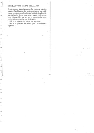 128 S TRES CARAS DEL AMOR
Cristo somos transformados. Se renueva nuestra
mente. Cambiamos. Ya no tenemos que ser esüí-
pidos, egoístas, confundidos o indisciplinados. Se
nos ha hecho libres para amar, servir y vivir una
vida inigualable, ya sea en el dormitorio o en
cualquier otra habitación de la vida.
Ese es el secreto del amor. No hay otro.
No te lo pierdas. Te reto a que ...te atrevas a
lograrlo.
 