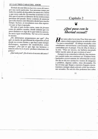 10 S TRES CARAS D E L A M O R
El título de este libro es Las tres caras del amor,
por una razón particular. Las personas tratan por
todos los medios de descubrir ese amor rico, fuerte
y que crece cada día. En muchas ocasiones se nos
dice que el secreto es liberarse de las restricciones
puritanas del pasado. Estoy contento de anunciar
que todos hemos sido liberados desde hace mucho
tiempo. Incluso, ni recordamos esos días represi-
vos que se han evaporado.
De todo el país recibo cartas, tanto de jóvenes
como de adultos casados, donde señalan que ese
amor dinámico es algo de lo que todavía carecen.
Su ansia sigue insatisfecha. Tal vez a ti te suceda
lo mismo.
¿No debiéramos preguntamos por qué? ¿Por
qué, en medio de una libertad de expresión sexual
donde no existen límites y que hace tanto tiempo
disfrutamos, seguimos tan insatisfechos como
siempre? ¿Por qué es que algo tan hermoso y
natural como lo es el sexo produce relaciones tan
pobres?
¿Qué anda mal? ¿Es el sexo el secreto del amor?
Capítulo 2
¿Quépasa con la
libertad sexual?
jrj'ace unos años la revista Time hizo una cari-
ÁJ. catura cómica para ilustrar un artículo sobre
"La nueva moralidad". El dibujo mostraba a dos
estudiantes universitarias conversando, mientras
caminaban por el parque. Una de ellas le decía a
la otra: " Para ser sincera, me hubiera encantado
haber nacido antes de que existiera el sexo".
Aunque es un comentario ridículo, hay momen-
tos cuando todos nos sentimos así. Estamos bom-
- bardeados excesivamente de información sexual.
De día en día nos azotan los vientos de imágenes
y palabras, algunas sutiles, otras descaradas. En
las revistas que llegan a nuestros hogares encon-
traremos siempre algún artículo sobre las relacio-
nes sexuales. En una de ellas podemos leer sobre
11
 