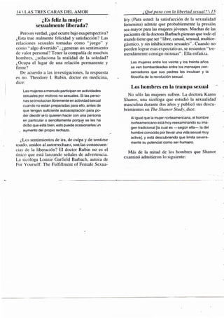 14 S TRES CARAS D E L A M O R
¿Es feliz la mujer
sexualmente liberada?
Pero en verdad, ¿qué ocurre bajo esa perspectiva?
¿Esta trae realmente felicidad y satisfacción? Las
relaciones sexuales tomadas como "juego" y
como "algo divertido", ¿generan un sentimiento
de valor personal? Tener la compañía de muchos
hombres, ¿soluciona la realidad de la soledad?
¿Ocupa el lugar de una relación permanente y
firme?
De acuerdo a las investigaciones, la respuesta
es no. Theodore L Rubin, doctor en medicina,
dice:
Las mujeres a menudo participan en actividades
sexuales por motivos no sexuales. Si las perso-
nas se involucran libremente en actividad sexual
cuando no están preparadas para ello, antes de
que tengan suficiente autoaceptación para po-
der decidir si-lo quieren hacer con una persona
en particular o sencillamente porque se les ha
dicho que está bien, esto puede ocasionarles un
_ aumento del propio rechazo.
¿Los sentimientos de ira, de culpa y de sentirse
usado, unidos al autorrechazo, son las consecuen-
cias de la liberación? El doctor Rubin no es el
único que está lanzando señales de advertencia.
La sicóloga Lonnie Garfield Barbach, autora de
For Yourself: The FulfiUment of Female Sexua-
¿Quépasa con la libertad sexual? 
lity (Para usted: la satisfacción de la sexualidad
femenina) admite que probablemente la presión
sea mayor para las mujeres jóvenes. Muchas de las
pacientes de la doctora Barbach piensan que todo el
mundo tiene que ser " libre, casual, sensual, multior-
gásmico, y sin inhibiciones sexuales". Cuando no
pueden lograr esas expectativas, se resienten "tre-
mendamente consigo mismas". Ella enfatiza.
Las mujeres entre los veinte y ios treinta años
se ven bombardeadas entre los mensajes con-
servadores que sus padres les inculcan y la
filosofía de la revolución sexual.
Los hombres en la trampa sexual
No sólo las mujeres sufren. La doctora Karen
Shanor, una sicóloga que estudió la sexualidad
masculina durante dos años y publicó sus descu-
brimientos en The Shanor Study, dice:
Al igual que la mujer norteamericana, el fiombre
norteamericano está hoy reexaminando su ima-
gen tradicional [la cual es —según ella— la del
hombre conocido por llevar una vida sexual muy
activa], y está descubriendo que limita severa-
mente su potencial como ser humano.
Más de la mitad de los hombres que Shanor
examinó admitieron lo siguiente:
 