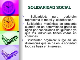 SOLIDARIDAD SOCIAL Solidaridad: para durkheim representa la moral y  el deber ser. Solidaridad mecánica: se presenta cuando en un determinado grupo se rigen por condiciones de igualdad ya que los individuos tienen cosas en comunes.  Solidaridad orgánica: surge en las diferencias que se da en la sociedad todo se basa en intereses.  