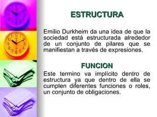 ESTRUCTURA Emilio Durkheim da una idea de que la sociedad está estructurada alrededor de un conjunto de pilares que se manifiestan a través de expresiones. FUNCION Este termino va implícito dentro de estructura ya que dentro de ella se cumplen diferentes funciones o roles, un conjunto de obligaciones.  