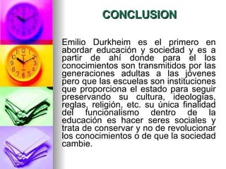 CONCLUSION Emilio Durkheim es el primero en abordar educación y sociedad y es a partir de ahí donde para el los conocimientos son transmitidos por las generaciones adultas a las jóvenes pero que las escuelas son instituciones que proporciona el estado para seguir preservando su cultura, ideologías, reglas, religión, etc. su única finalidad del funcionalismo dentro de la educación es hacer seres sociales y trata de conservar y no de revolucionar los conocimientos o de que la sociedad cambie.  