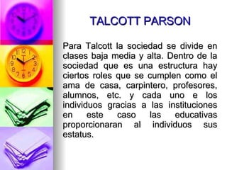 TALCOTT PARSON Para Talcott la sociedad se divide en clases baja media y alta. Dentro de la sociedad que es una estructura hay ciertos roles que se cumplen como el ama de casa, carpintero, profesores, alumnos, etc. y cada uno e los individuos gracias a las instituciones en este caso las educativas proporcionaran al individuos sus estatus. 