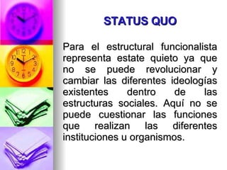 STATUS QUO Para el estructural funcionalista representa estate quieto ya que no se puede revolucionar y cambiar las diferentes ideologías existentes dentro de las estructuras sociales. Aquí no se puede cuestionar las funciones que realizan las diferentes instituciones u organismos. 