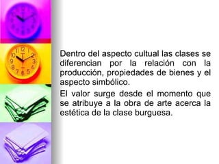Dentro del aspecto cultual las clases se diferencian por la relación con la producción, propiedades de bienes y el aspecto simbólico. El valor surge desde el momento que se atribuye a la obra de arte acerca la estética de la clase burguesa.  