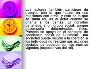 Los actores también participan de acuerdo con lo que hacen en sus relaciones con otros, y esto es lo que se llama rol, es el actor cuando se orienta a los demás. El individuo pertenece a un grupo social, porque desempeña determinados roles. Parsons se apoya en el concepto de conciencia social de Durkheim. Una sociedad puede recurrir a la coerción si los individuos no realizan sus acciones sociales de acuerdo con las normas vigentes (expectativas del rol). 