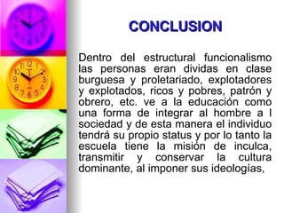 CONCLUSION Dentro del estructural funcionalismo las personas eran dividas en clase burguesa y proletariado, explotadores y explotados, ricos y pobres, patrón y obrero, etc. ve a la educación como una forma de integrar al hombre a l sociedad y de esta manera el individuo tendrá su propio status y por lo tanto la escuela tiene la misión de inculca, transmitir y conservar la cultura dominante, al imponer sus ideologías,  
