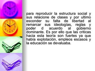 para reproducir la estructura social y sus relacione de clases y por ultimo esconder su falta de libertad al remarcar sus ideologías, reglas y poder d acuerdo al gobierno dominante. Es por ello que las criticas hacia esta teoría son fuertes ya que había explotación, empleos escasos y la educación se devaluaba. 