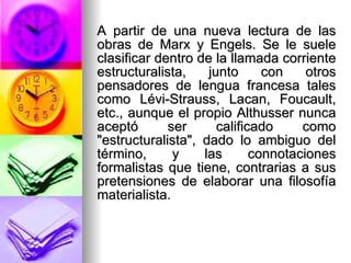 A partir de una nueva lectura de las obras de Marx y Engels. Se le suele clasificar dentro de la llamada corriente estructuralista, junto con otros pensadores de lengua francesa tales como Lévi-Strauss, Lacan, Foucault, etc., aunque el propio Althusser nunca aceptó ser calificado como "estructuralista", dado lo ambiguo del término, y las connotaciones formalistas que tiene, contrarias a sus pretensiones de elaborar una filosofía materialista.  