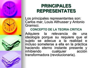 PRINCIPALES REPRESENTATES Los principales representantes son: Carlos mar, Louis Althusser y Antonio Gramsci. CONCEPTO DE LA TEORIA CRITICA Adquiere la relevancia de una ideología porque su requiere que el sujeto se adecue a la realidad e incluso someterse a ella en la práctica haciendo eterno instante presente y inhibiendo cualquier acción transformadora (revolucionaria).  