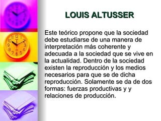 LOUIS ALTUSSER Este teórico propone que la sociedad debe estudiarse de una manera de interpretación más coherente y adecuada a la sociedad que se vive en la actualidad. Dentro de la sociedad existen la reproducción y los medios necesarios para que se de dicha reproducción. Solamente se da de dos formas: fuerzas productivas y y relaciones de producción.  