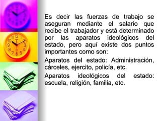 Es decir las fuerzas de trabajo se aseguran mediante el salario que recibe el trabajador y está determinado por las aparatos ideológicos del estado, pero aquí existe dos puntos importantes como son:  Aparatos del estado: Administración, cárceles, ejercito, policía, etc. Aparatos ideológicos del estado: escuela, religión, familia, etc.  