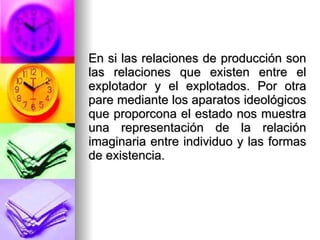 En si las relaciones de producción son las relaciones que existen entre el explotador y el explotados. Por otra pare mediante los aparatos ideológicos que proporcona el estado nos muestra una representación de la relación imaginaria entre individuo y las formas de existencia. 