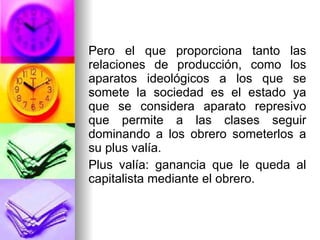 Pero el que proporciona tanto las relaciones de producción, como los aparatos ideológicos a los que se somete la sociedad es el estado ya que se considera aparato represivo que permite a las clases seguir dominando a los obrero someterlos a su plus valía.  Plus valía: ganancia que le queda al capitalista mediante el obrero. 