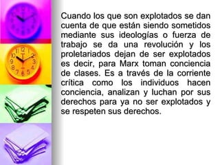 Cuando los que son explotados se dan cuenta de que están siendo sometidos mediante sus ideologías o fuerza de trabajo se da una revolución y los proletariados dejan de ser explotados es decir, para Marx toman conciencia de clases. Es a través de la corriente crítica como los individuos hacen conciencia, analizan y luchan por sus derechos para ya no ser explotados y se respeten sus derechos.  