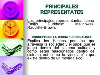 PRINCIPALES REPRESENTATES Los principales representantes fueron Emilio Durkheim, Malinowski, Radcliffe-Brown. CONCEPTO DE LA TEORIA FUNCIONALISTA Explica los hechos por los que atraviesa la sociedad y el papel que se juega dentro del sistema cultural y como están relacionados dentro del sistema así como la vinculación que   existe dentro de un medio físico. 