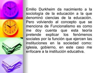 Emilio Durkheim da nacimiento a la sociología de la educación a la que denominó ciencias de la educación. Pero volviendo al concepto que se menciona de Funcionalismo es como me doy cuenta que esta teoría pretende explicar los fenómenos sociales por la función que ejercen las instituciones en la sociedad como: iglesia, gobierno, en este caso me enfocare a la institución educativa. 