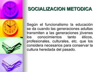 SOCIALIZACION METODICA Según el funcionalismo la educación se da cuando las generaciones adultas transmiten a las generaciones jóvenes los conocimientos tanto éticos, profesionales, culturales, etc. que los considera necesarios para conservar la cultura heredada del pasado.  