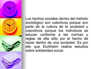Los hechos sociales dentro del método sociológico son colectivos porque son parte de la cultura de la sociedad y coercitivos porque los individuos se educan conforme a las normas y reglas de ella sólo por el hecho de nacer dentro de una sociedad. Es por ello que Durkheim realiza estudios sobre solidaridad social.  