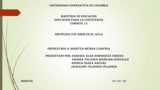 UNIVERSIDAD COOPERATIVA DE COLOMBIA
MAESTRIA EN EDUCACIÓN
EDUCACION PARA LA CONVIVENCIA
COHORTE 15
DISCIPLINA CON AMOR EN EL AULA
PRESENTADO A :MARITZA MEDINA LOAICIGA
PRESENTADO POR: DABEIBA ALBA BOHORQUEZ URREGO
SANDRA YOLANDA MAHECHA GONZALEZ
ANDREA SERNA ARENAS
JACKELINE VELANDIA VELANDIA
BOGOTA 01-10 -15
 