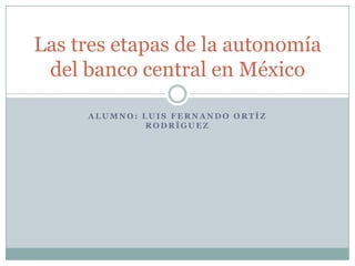 Las tres etapas de la autonomía
 del banco central en México

     ALUMNO: LUIS FERNANDO ORTÍZ
              RODRÍGUEZ
 