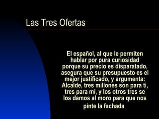 El español, al que le permiten hablar por pura curiosidad porque su precio es disparatado, asegura que su presupuesto es el mejor justificado, y argumenta: Alcalde, tres millones son para ti, tres para mí, y los otros tres se los damos al moro para que nos pinte la fachada   Las Tres Ofertas 