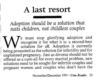 A last resort
     Adoption should be a solution that
     suits children, not childless couples


    W
            e must stop glorifying adoption and
            recognize it for what it is: a second-best
;
            solution for all. Adoption is currently
, being promoted as the solution for infertility and for
I




  unplanned pregnancy. Just as divorce should not be
: offered as a cure-all for every marital problem, new
  solutions need to be sought for infertile couples and
  pregnant women and couples who don't have the

                   NovemberlDecember1991 . VtneRead£r 53
 