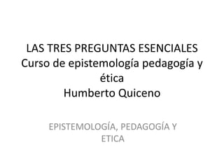 LAS TRES PREGUNTAS ESENCIALES
Curso de epistemología pedagogía y
ética
Humberto Quiceno
EPISTEMOLOGÍA, PEDAGOGÍA Y
ETICA
 