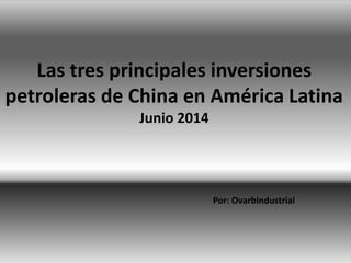 Las tres principales inversiones
petroleras de China en América Latina
Junio 2014
Por: OvarbIndustrial
 
