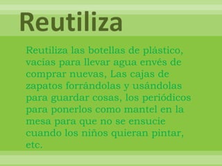 ReutilizaReutiliza las botellas de plástico, vacías para llevar agua envés de comprar nuevas, Las cajas de zapatos forrándolas y usándolas para guardar cosas, los periódicos para ponerlos como mantel en la mesa para que no se ensucie cuando los niños quieran pintar, etc.